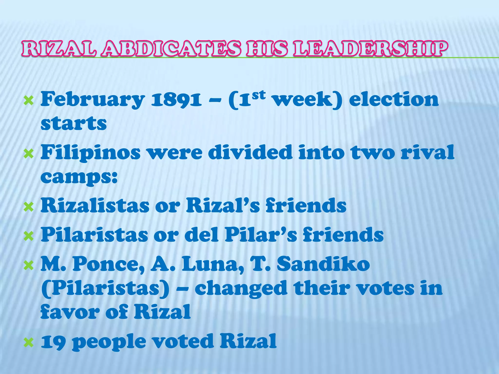 RIZAL ABDICATES HIS LEADERSHIPFebruary 1891 – (1st week) election startsFilipinos were divided into two rival camps:Rizalistas or Rizal’s friendsPilaristas or del Pilar’s friendsM. Ponce, A. Luna, T. Sandiko (Pilaristas) – changed their votes in favor of Rizal19 people voted Rizal