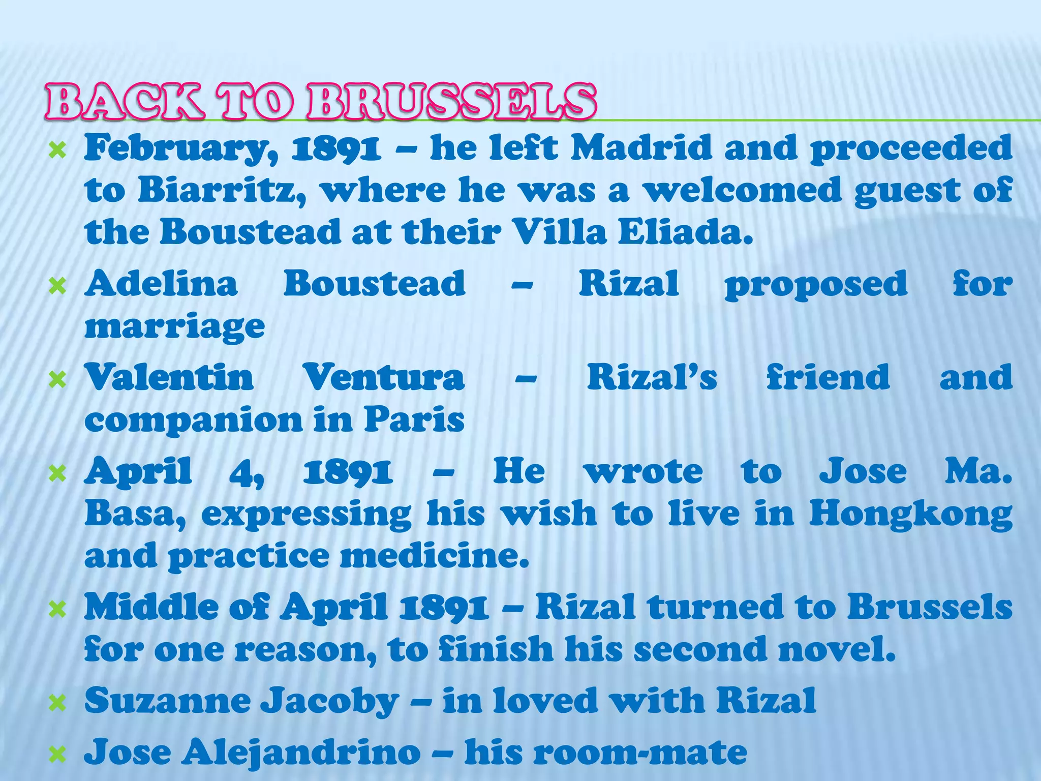 BACK TO BRUSSELSFebruary, 1891 – he left Madrid and proceeded to Biarritz, where he was a welcomed guest of the Boustead at their Villa Eliada.Adelina Boustead – Rizal proposed for marriageValentin Ventura – Rizal’s friend and companion in ParisApril 4, 1891 – He wrote to Jose Ma. Basa, expressing his wish to live in Hongkong and practice medicine. Middle of April 1891 – Rizal turned to Brussels for one reason, to finish his second novel.Suzanne Jacoby – in loved with RizalJose Alejandrino – his room-mate