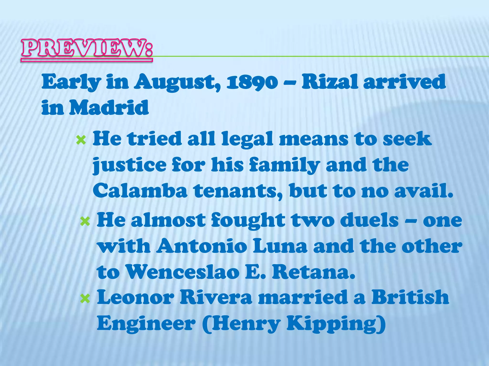 PREVIEW:Early in August, 1890 – Rizal arrived in MadridHe tried all legal means to seek justice for his family and the Calamba tenants, but to no avail.He almost fought two duels – one with Antonio Luna and the other to Wenceslao E. Retana.