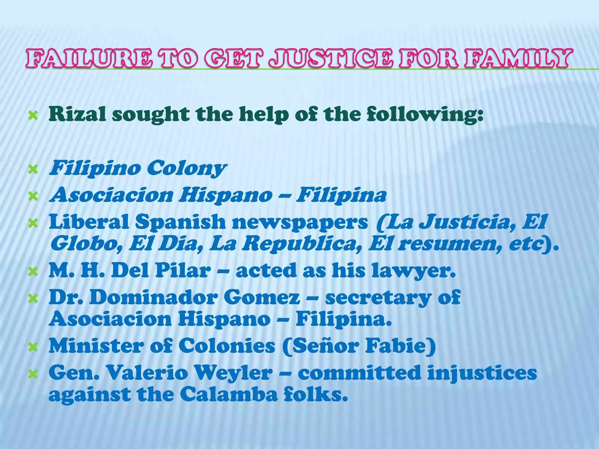 Leonor Rivera married a British Engineer (Henry Kipping)FAILURE TO GET JUSTICE FOR FAMILYRizal sought the help of the following:Filipino ColonyAsociacion Hispano – FilipinaLiberal Spanish newspapers (La Justicia, El Globo, El Dia, La Republica, El resumen, etc).M. H. Del Pilar – acted as his lawyer.Dr. Dominador Gomez – secretary of Asociacion Hispano – Filipina.Minister of Colonies (SeñorFabie)Gen. ValerioWeyler – committed injustices against the Calamba folks.   
