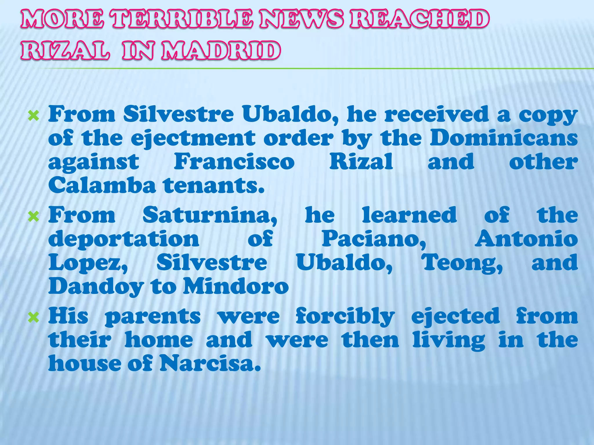 MORE TERRIBLE NEWS REACHED RIZAL  IN MADRID From Silvestre Ubaldo, he received a copy of the ejectment order by the Dominicans against Francisco Rizal and other Calamba tenants.From Saturnina, he learned of the deportation of Paciano, Antonio Lopez, Silvestre Ubaldo, Teong, and Dandoy to MindoroHis parents were forcibly ejected from their home and were then living in the house of Narcisa.