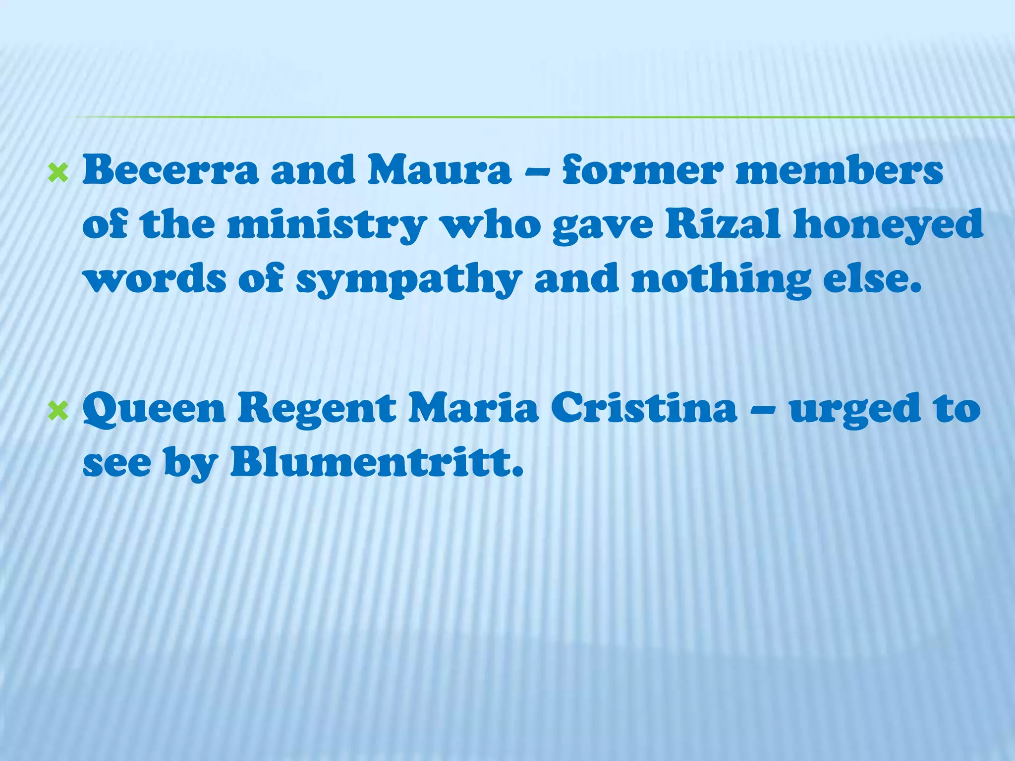 Becerra and Maura – former members of the ministry who gave Rizal honeyed words of sympathy and nothing else.Queen Regent Maria Cristina – urged to see by Blumentritt.