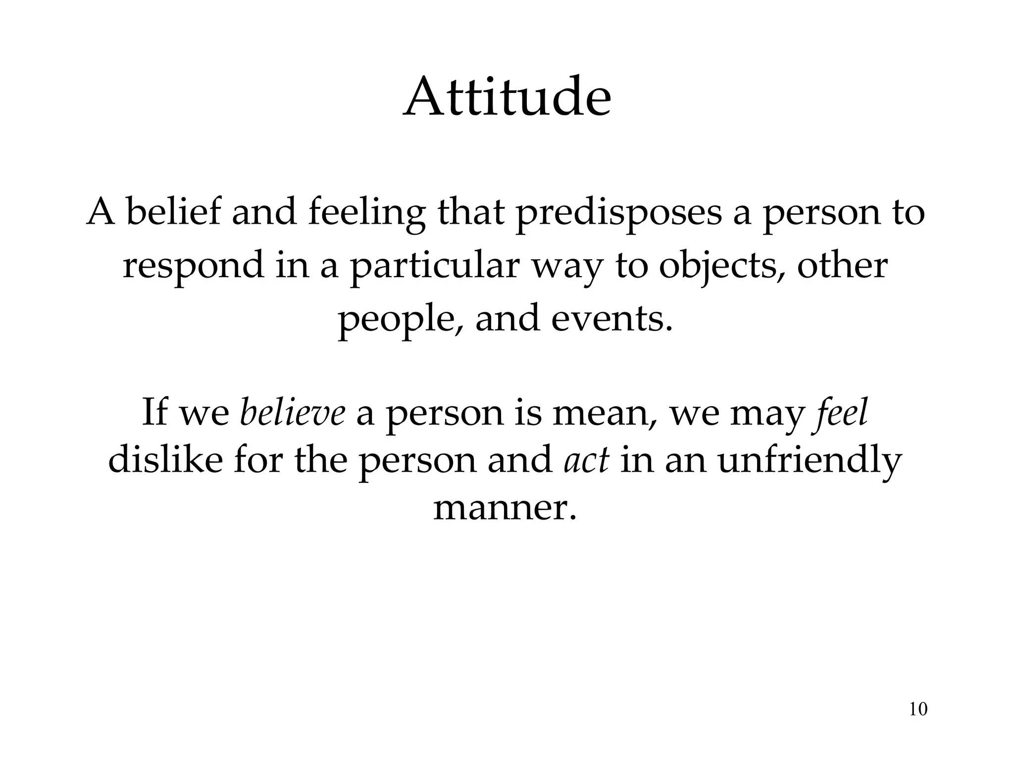 Attitude A belief and feeling that predisposes a person to respond in a particular way to objects, other people, and events. If we  believe  a person is mean, we may  feel  dislike for the person and  act  in an unfriendly manner. 