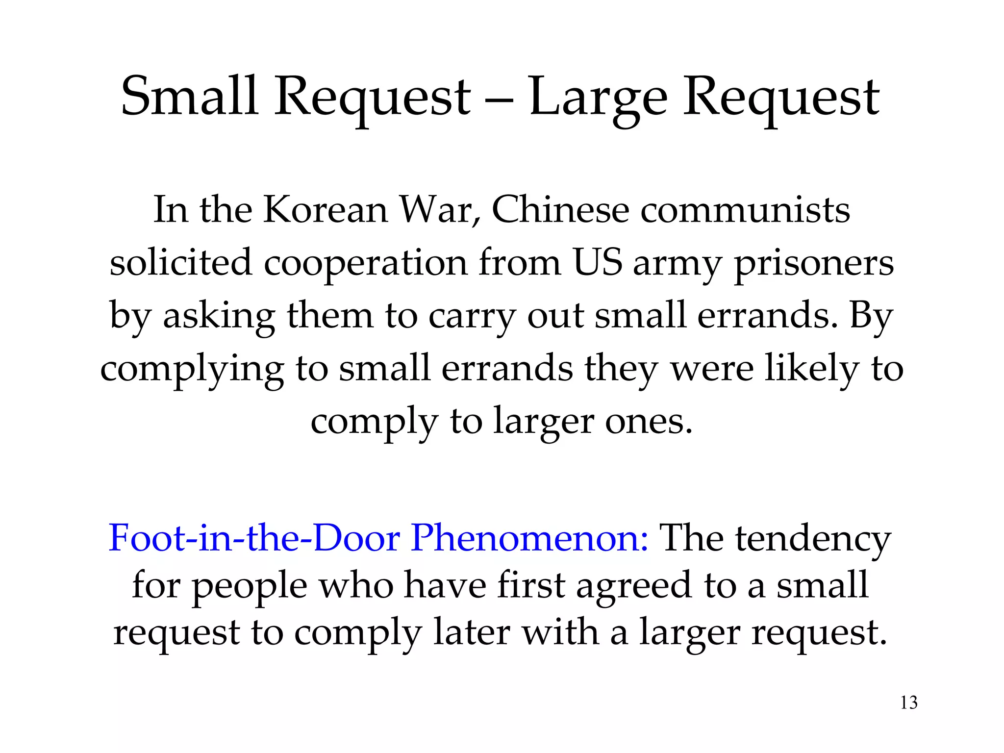 Small Request – Large Request In the Korean War, Chinese communists solicited cooperation from US army prisoners by asking them to carry out small errands. By complying to small errands they were likely to comply to larger ones. Foot-in-the-Door Phenomenon:   The tendency for people who have first agreed to a small request to comply later with a larger request. 