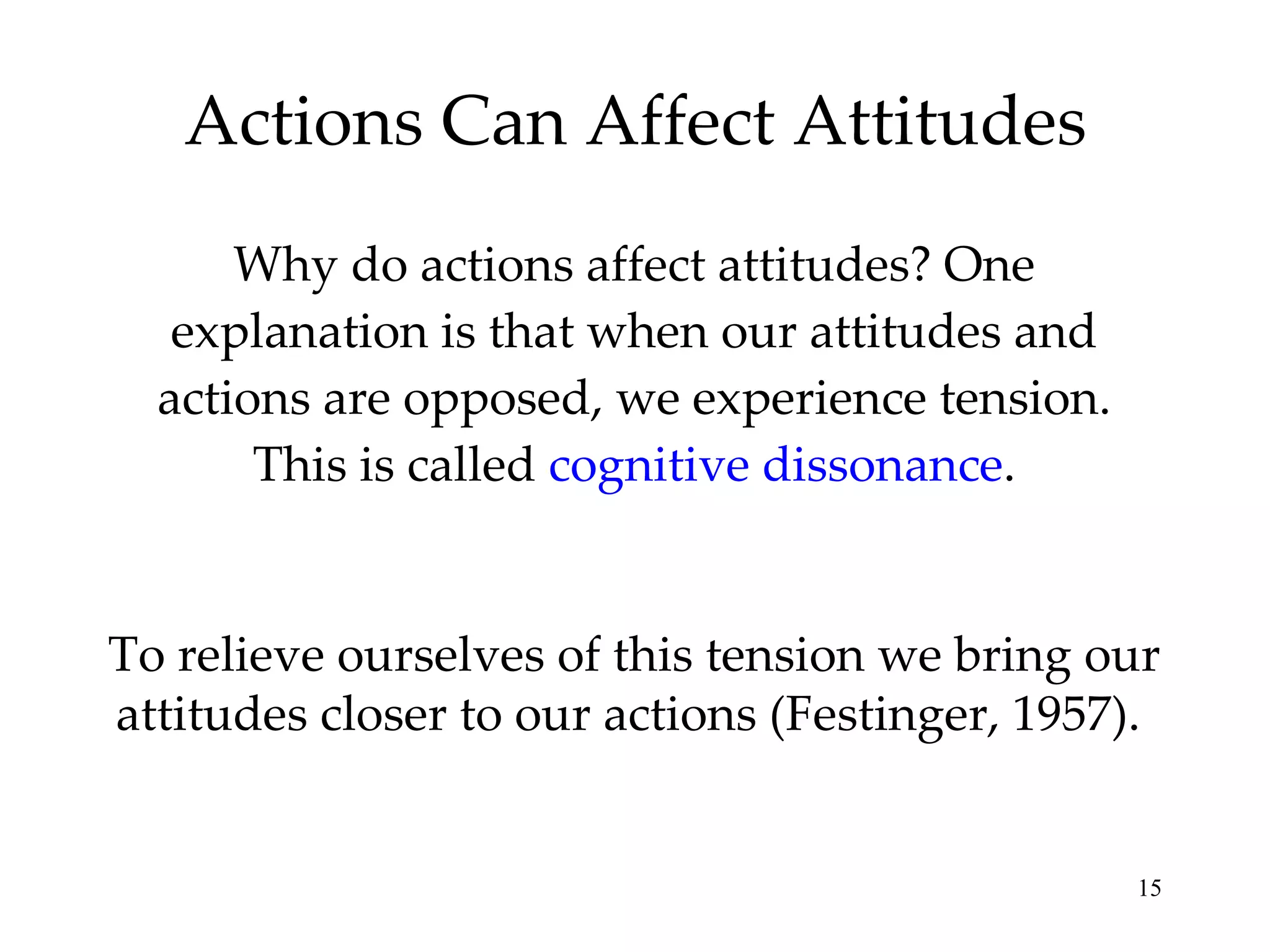 Actions Can Affect Attitudes Why do actions affect attitudes? One explanation is that when our attitudes and actions are opposed, we experience tension. This is called  cognitive dissonance . To relieve ourselves of this tension we bring our attitudes closer to our actions (Festinger, 1957).  