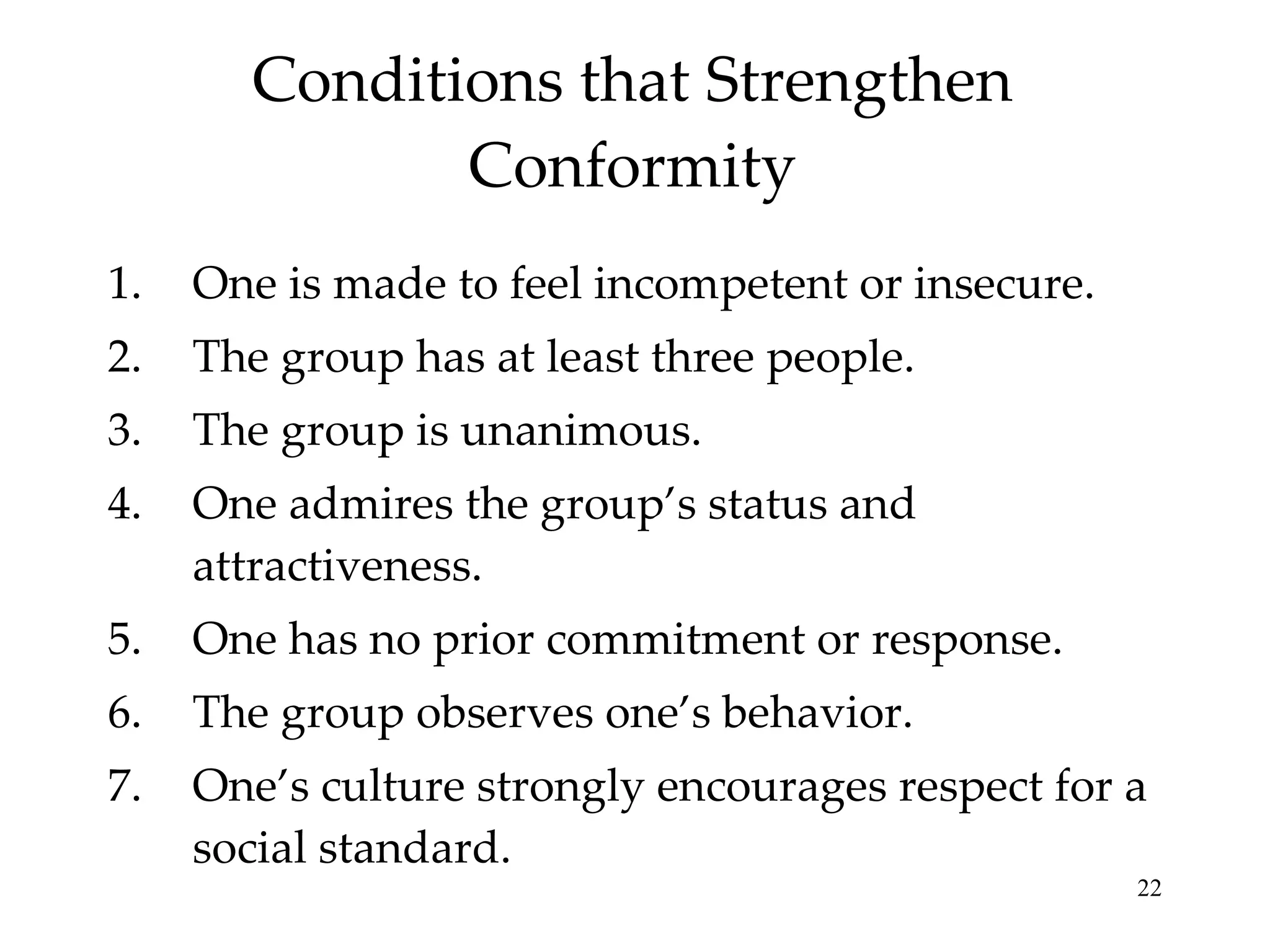 Conditions that Strengthen Conformity One is made to feel incompetent or insecure. The group has at least three people. The group is unanimous. One admires the group’s status and attractiveness. One has no prior commitment or response. The group observes one’s behavior. One’s culture strongly encourages respect for a social standard. 