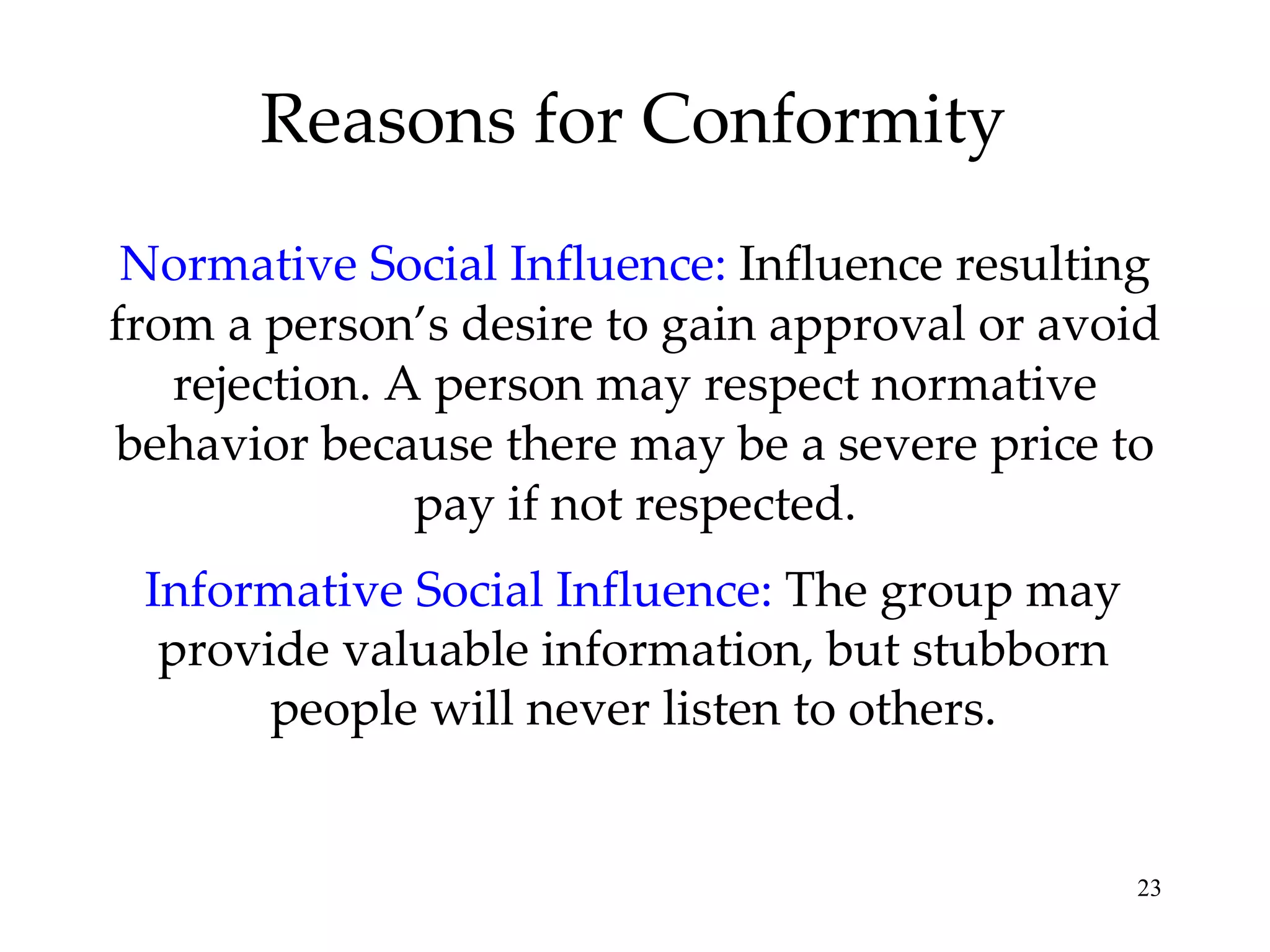 Reasons for Conformity Normative Social Influence:   Influence resulting from a person’s desire to gain approval or avoid rejection. A person may respect normative behavior because there may be a severe price to pay if not respected. Informative Social Influence:   The group may provide valuable information, but stubborn people will never listen to others. 