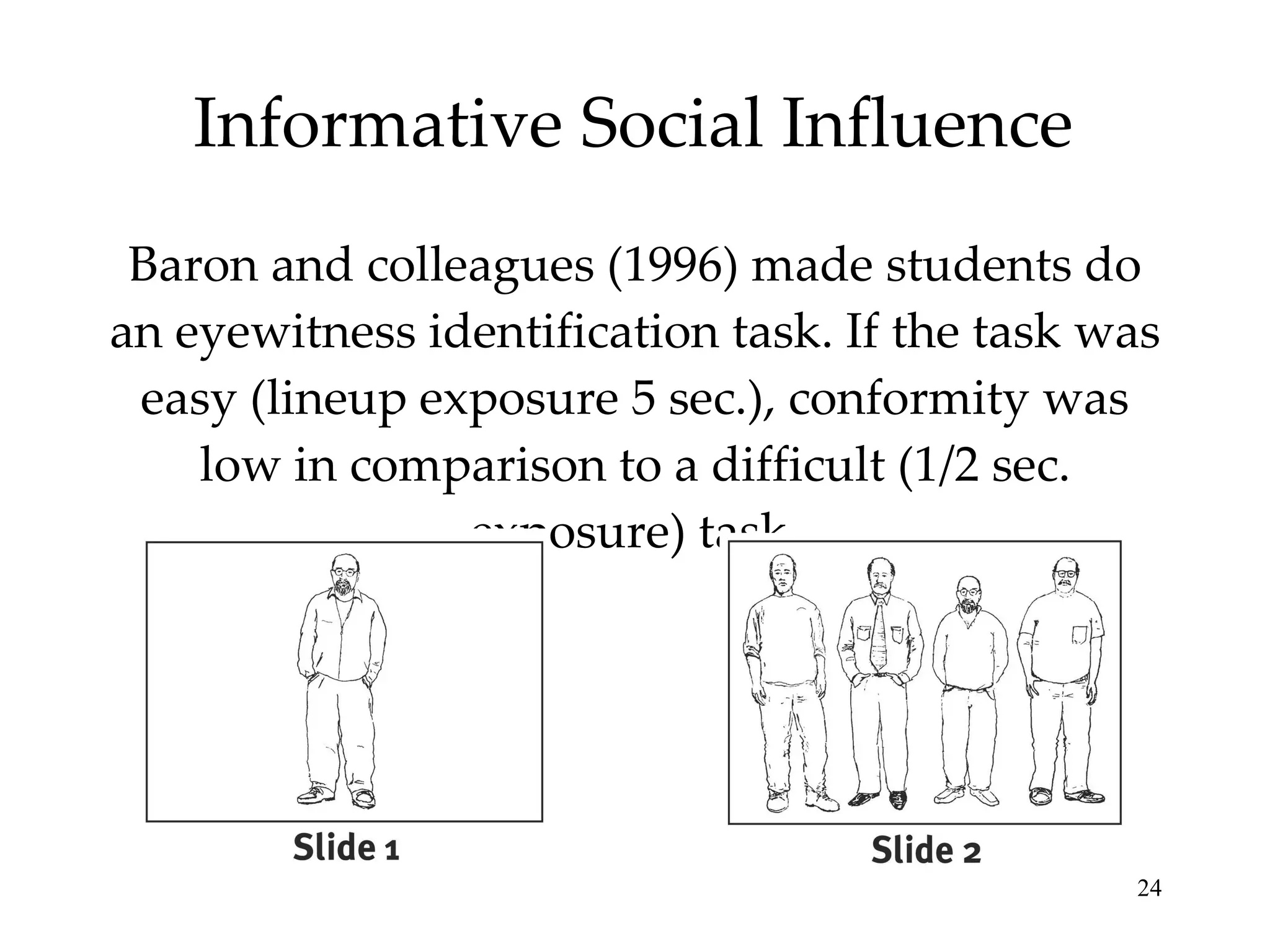 Informative Social Influence Baron and colleagues (1996) made students do an eyewitness identification task. If the task was easy (lineup exposure 5 sec.), conformity was low in comparison to a difficult (1/2 sec. exposure) task. 
