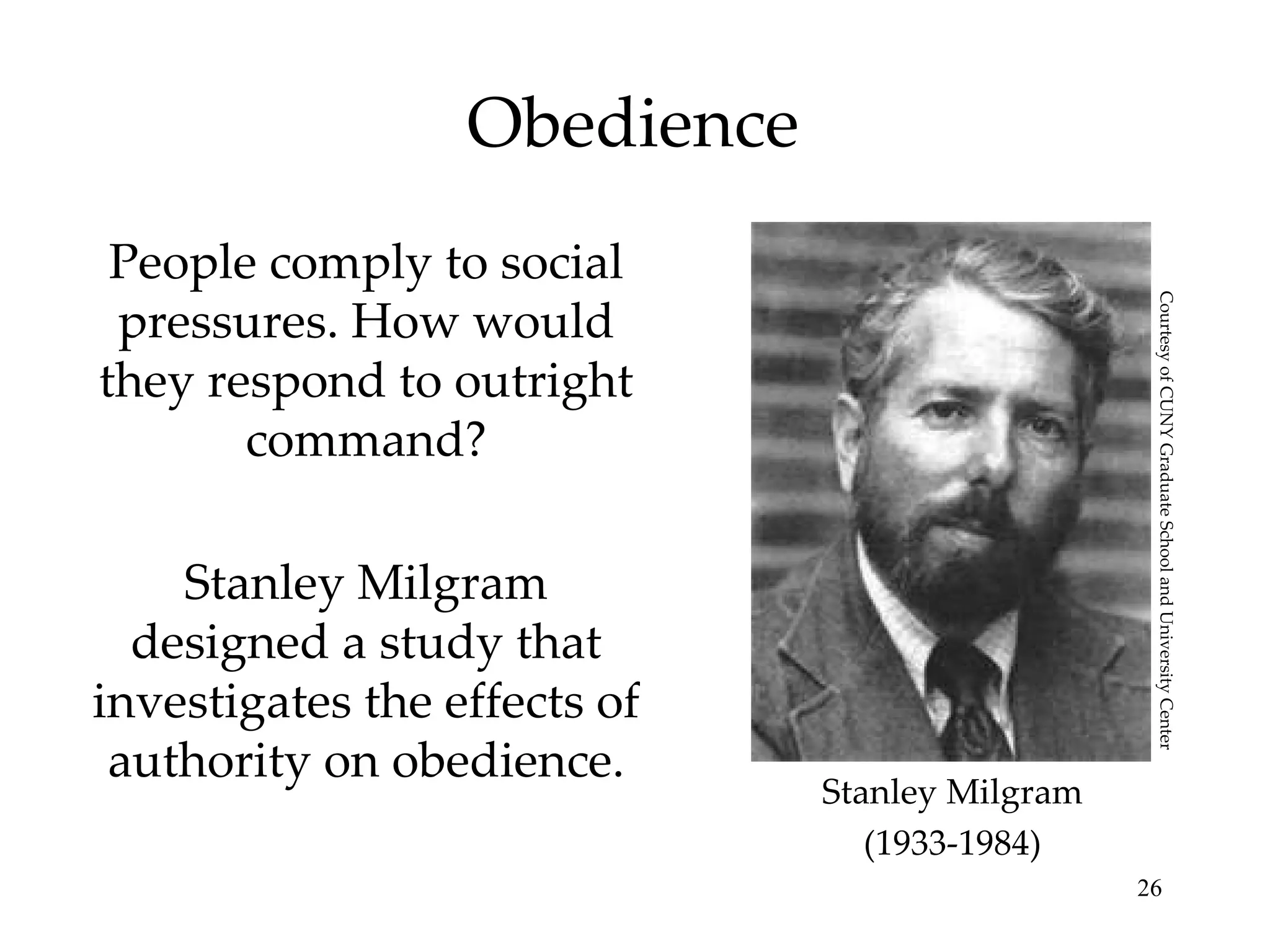 Obedience People comply to social pressures. How would they respond to outright command? Stanley Milgram designed a study that investigates the effects of authority on obedience. Stanley Milgram (1933-1984) Courtesy of CUNY Graduate School and University Center 