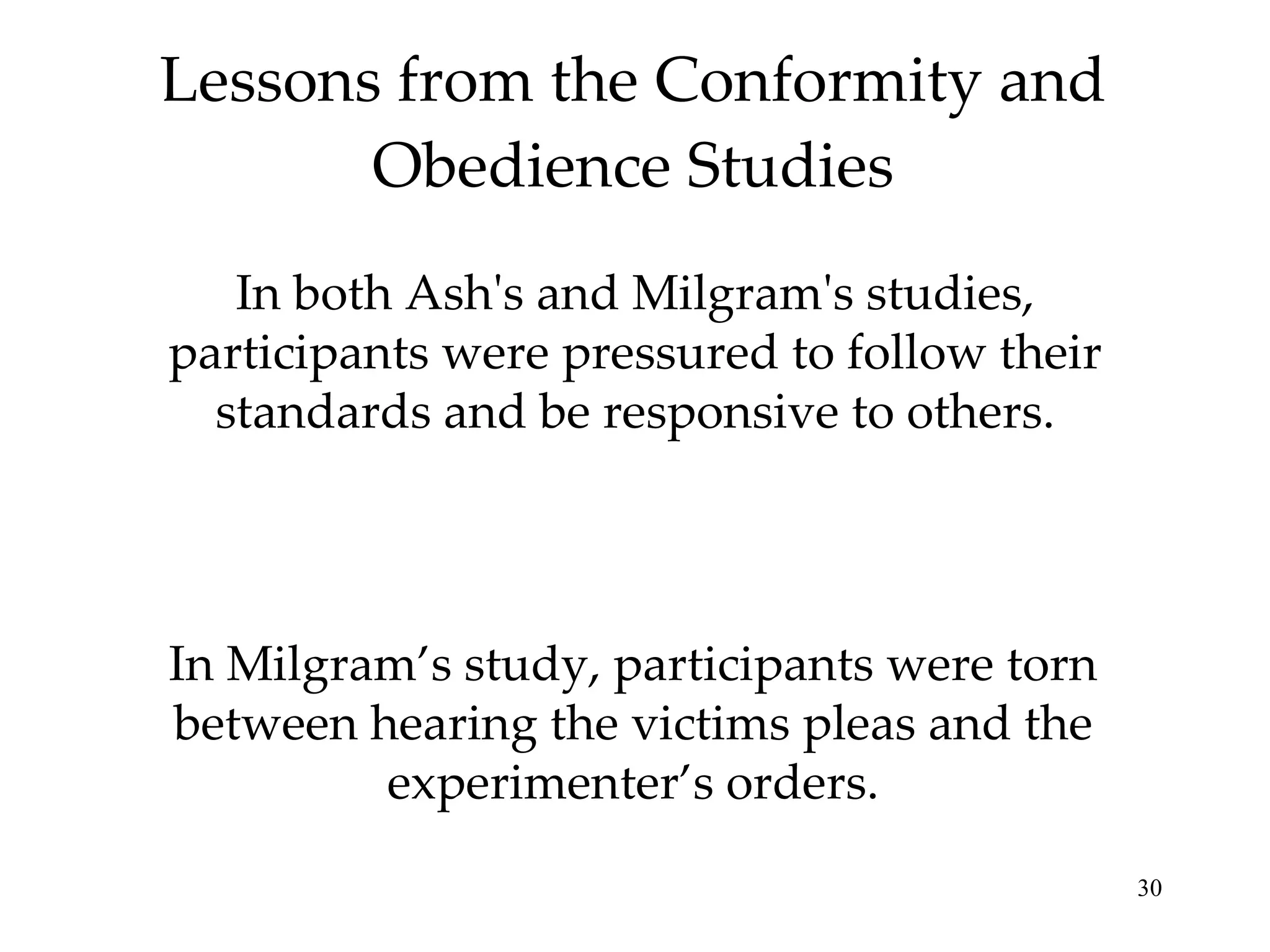 Lessons from the Conformity and Obedience Studies In both Ash's and Milgram's studies, participants were pressured to follow their standards and be responsive to others. In Milgram’s study, participants were torn between hearing the victims pleas and the experimenter’s orders. 