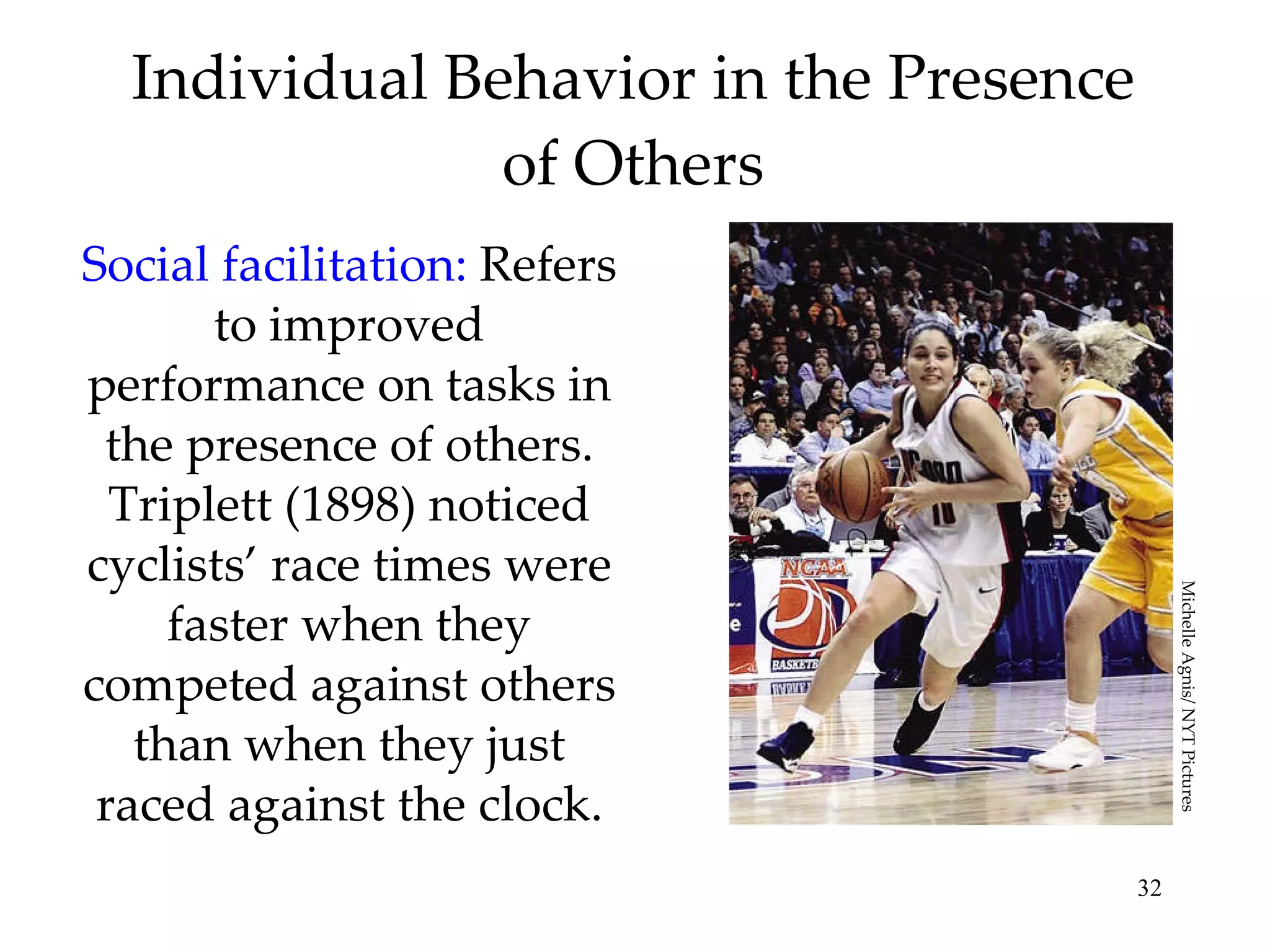 Individual Behavior in the Presence of Others Social facilitation:  Refers to improved performance on tasks in the presence of others. Triplett (1898) noticed cyclists’ race times were faster when they competed against others than when they just raced against the clock. Michelle Agnis/ NYT Pictures 