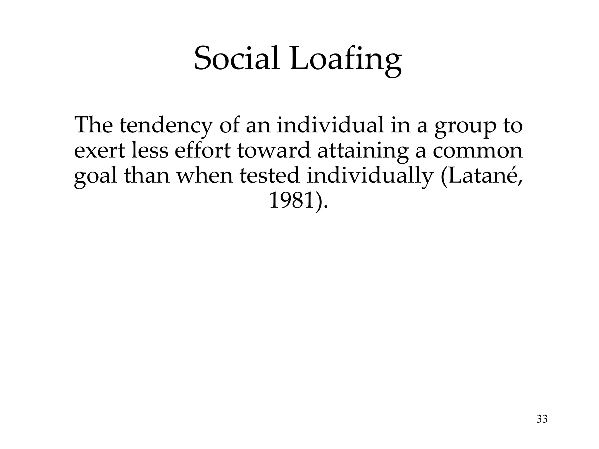 Social Loafing The tendency of an individual in a group to exert less effort toward attaining a common goal than when tested individually (Latané, 1981). 