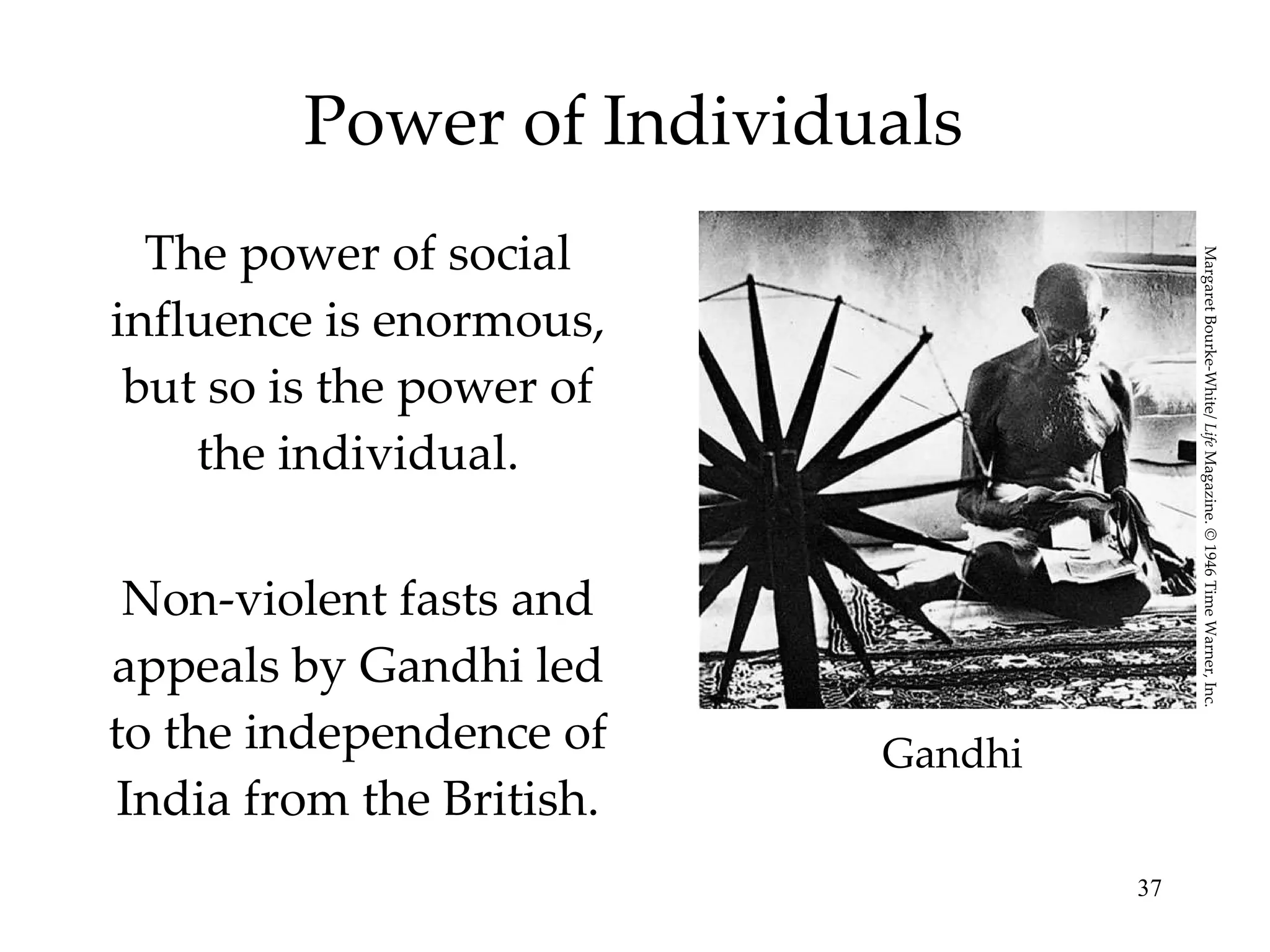 Power of Individuals The power of social influence is enormous, but so is the power of the individual. Non-violent fasts and appeals by Gandhi led to the independence of India from the British. Gandhi Margaret Bourke-White/  Life  Magazine. © 1946 Time Warner, Inc. 