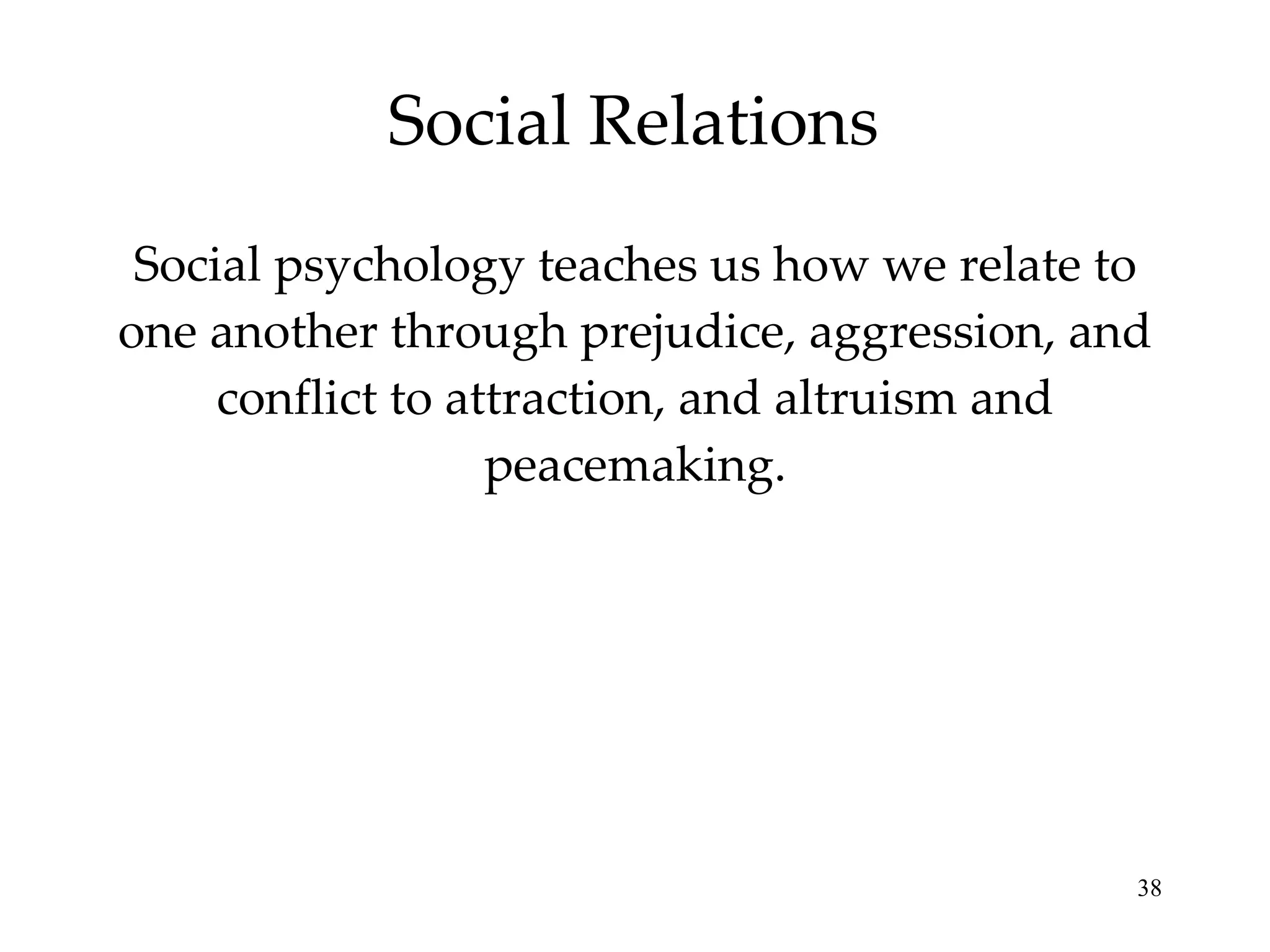 Social Relations Social psychology teaches us how we relate to one another through prejudice, aggression, and conflict to attraction, and altruism and peacemaking. 