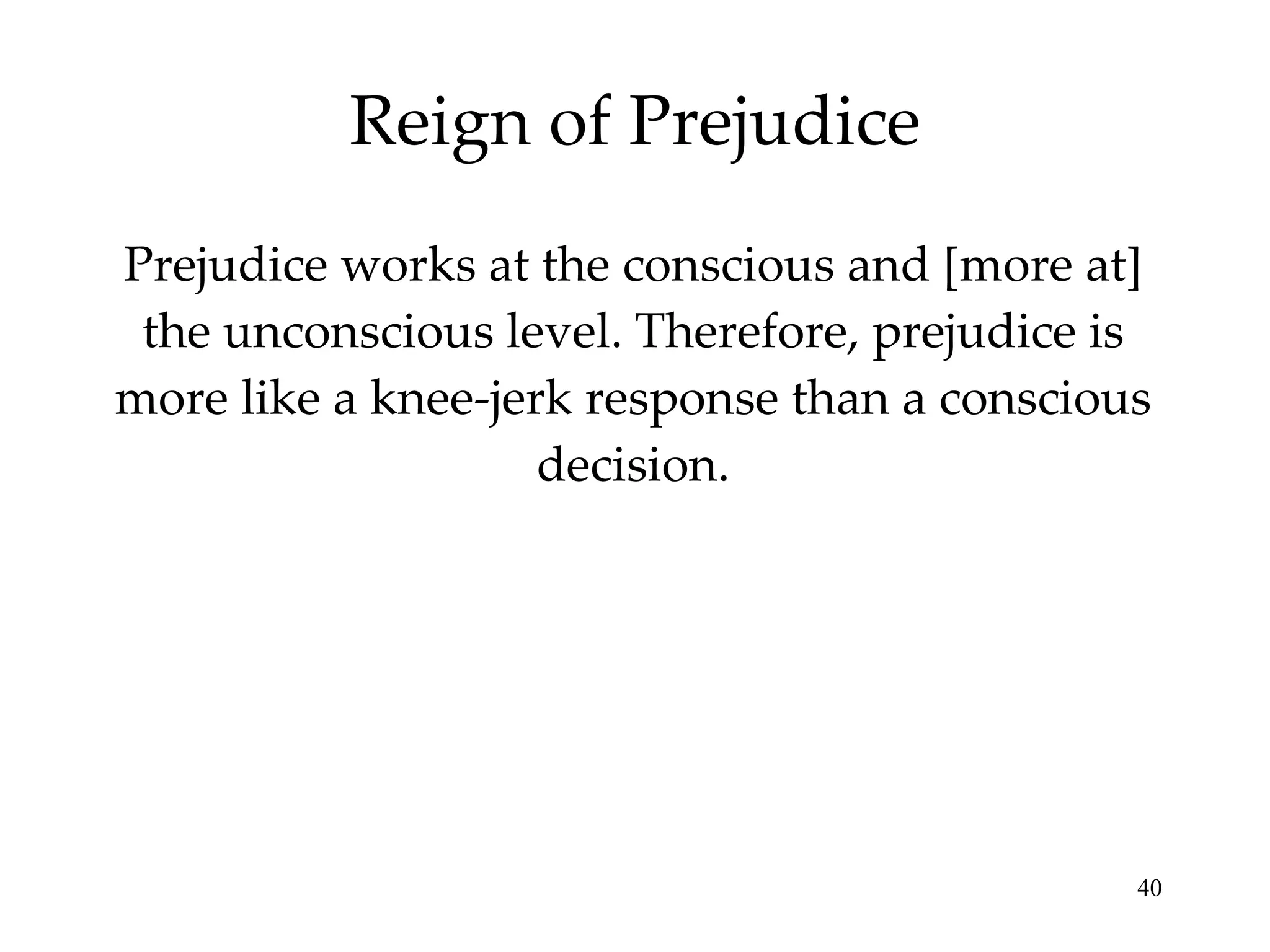 Reign of Prejudice Prejudice works at the conscious and [more at] the unconscious level. Therefore, prejudice is more like a knee-jerk response than a conscious decision. 