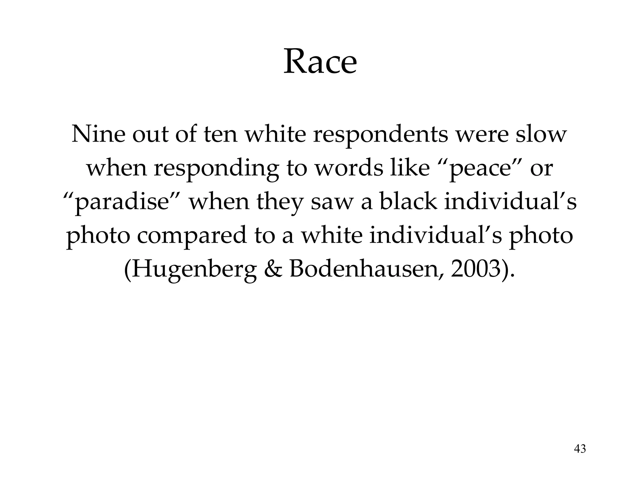 Race Nine out of ten white respondents were slow when responding to words like “peace” or “paradise” when they saw a black individual’s photo compared to a white individual’s photo (Hugenberg & Bodenhausen, 2003). 