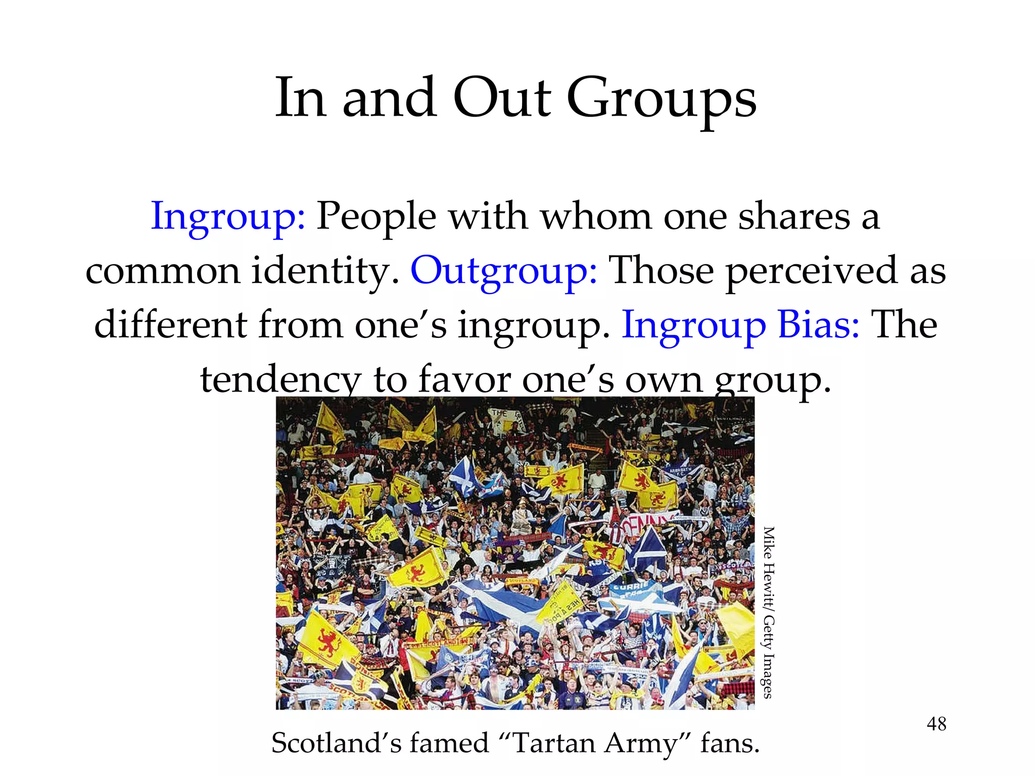 In and Out Groups Ingroup:  People with whom one shares a common identity.  Outgroup:   Those perceived as different from one’s ingroup.  Ingroup Bias:  The tendency to favor one’s own group. Scotland’s famed “Tartan Army” fans. Mike Hewitt/ Getty Images 