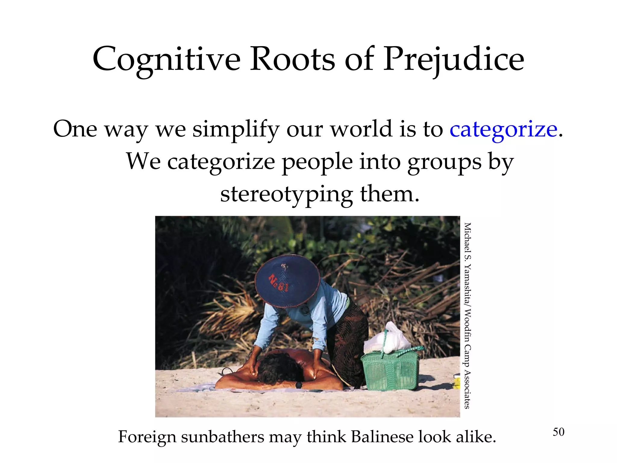 Cognitive Roots of Prejudice One way we simplify our world is to  categorize . We categorize people into groups by stereotyping them. Foreign sunbathers may think Balinese look alike. Michael S. Yamashita/ Woodfin Camp Associates 