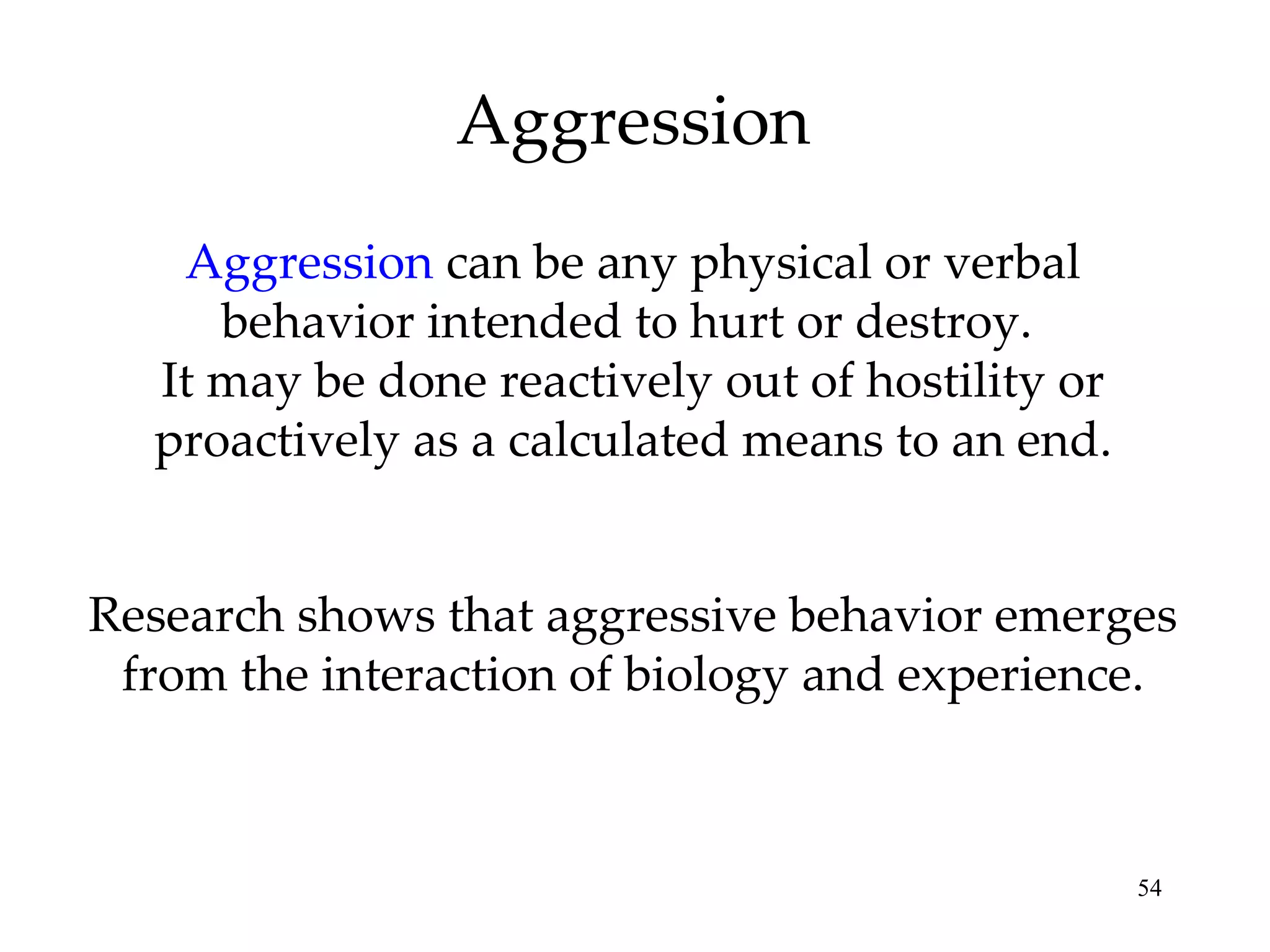 Aggression Aggression  can be any physical or verbal behavior intended to hurt or destroy.  It may be done reactively out of hostility or proactively as a calculated means to an end. Research shows that aggressive behavior emerges from the interaction of biology and experience. 