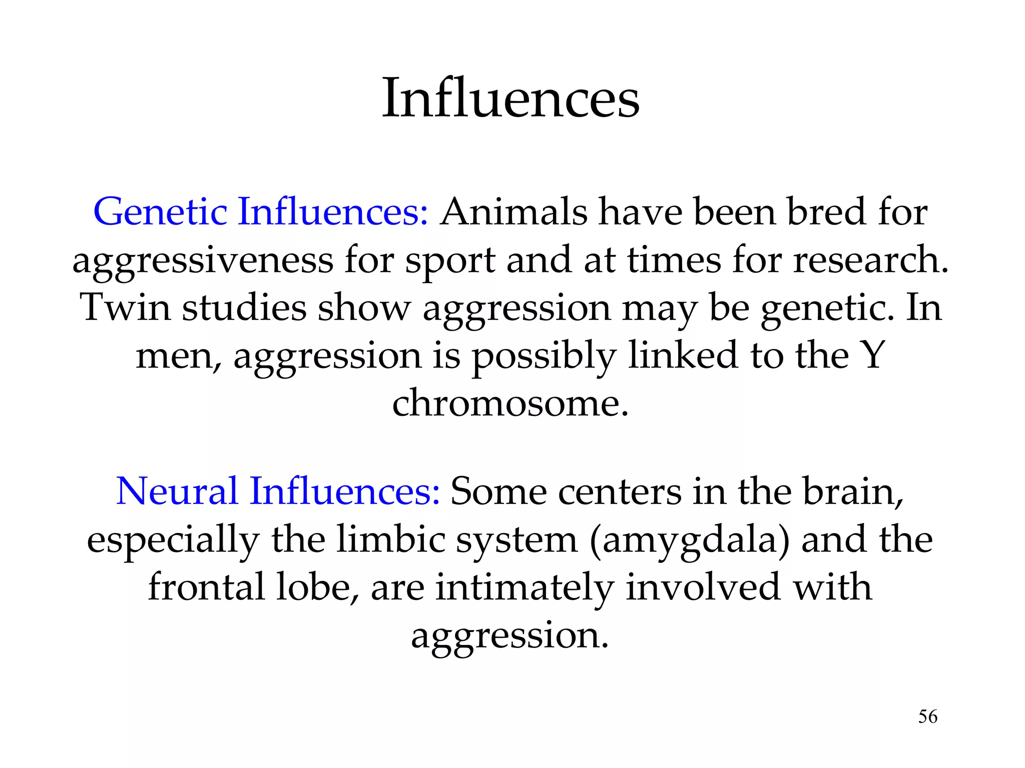Influences Genetic Influences:   Animals have been bred for aggressiveness for sport and at times for research. Twin studies show aggression may be genetic. In men, aggression is possibly linked to the Y chromosome. Neural Influences:   Some centers in the brain, especially the limbic system (amygdala) and the frontal lobe, are intimately involved with aggression. 