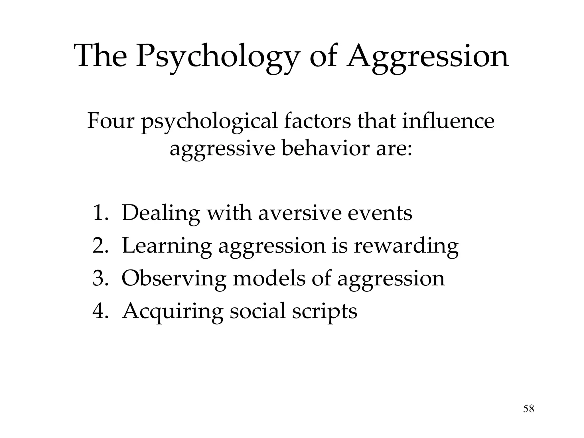 The Psychology of Aggression Four psychological factors that influence aggressive behavior are: Dealing with aversive events Learning aggression is rewarding Observing models of aggression Acquiring social scripts 