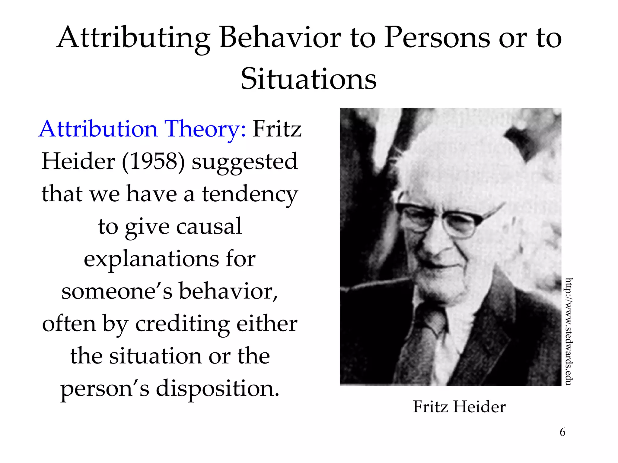 Attributing Behavior to Persons or to Situations Attribution Theory:   Fritz Heider (1958) suggested that we have a tendency to give causal explanations for someone’s behavior, often by crediting either the situation or the person’s disposition. http://www.stedwards.edu Fritz Heider 