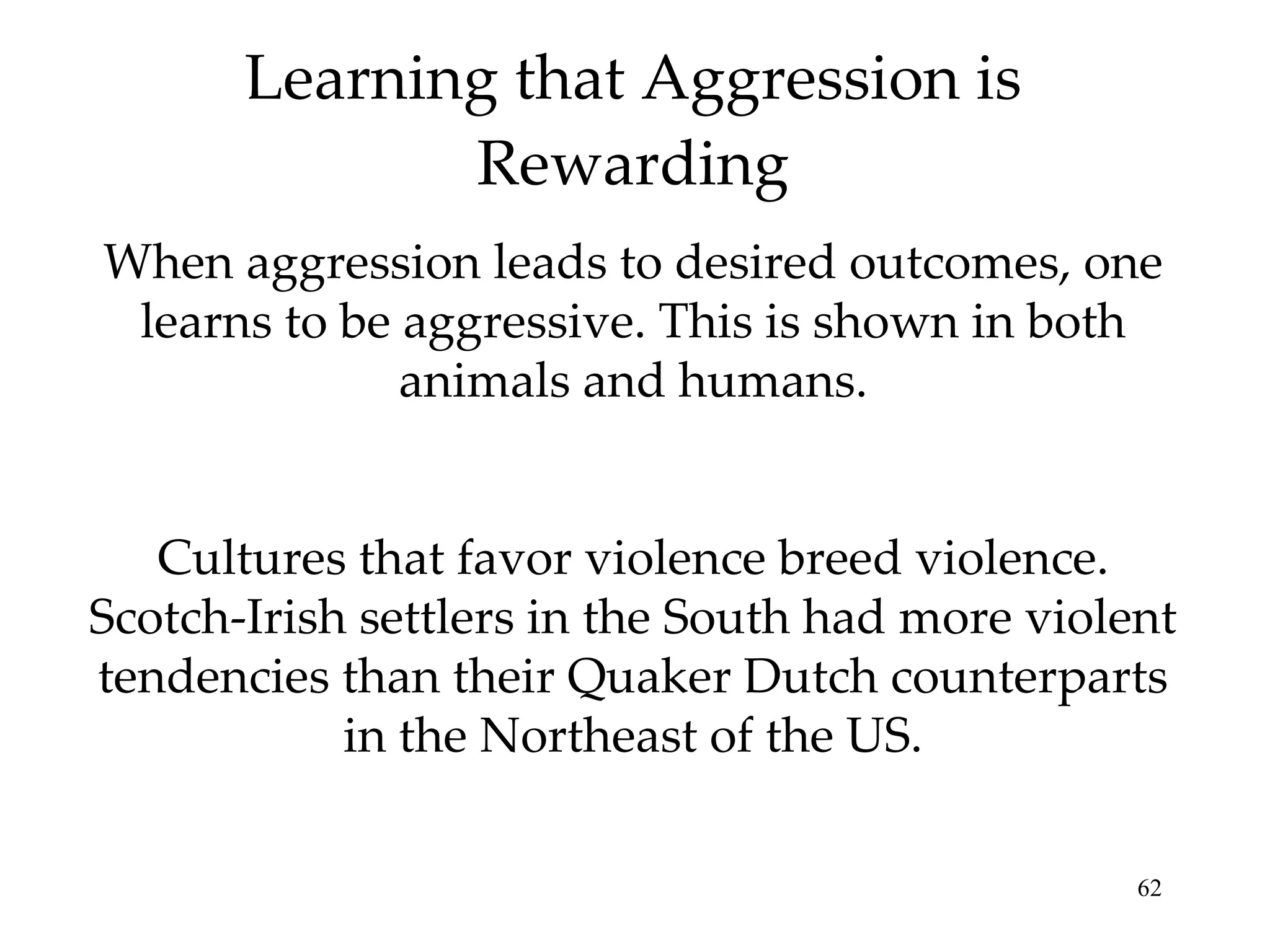 Learning that Aggression is Rewarding When aggression leads to desired outcomes, one learns to be aggressive. This is shown in both animals and humans. Cultures that favor violence breed violence. Scotch-Irish settlers in the South had more violent tendencies than their Quaker Dutch counterparts in the Northeast of the US. 