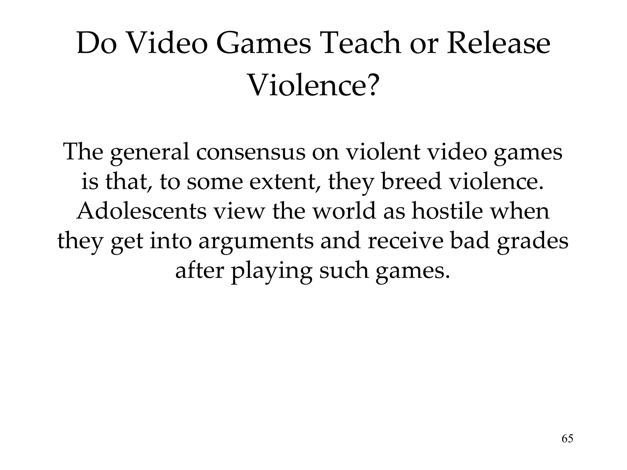 Do Video Games Teach or Release Violence? The general consensus on violent video games is that, to some extent, they breed violence. Adolescents view the world as hostile when they get into arguments and receive bad grades after playing such games. 