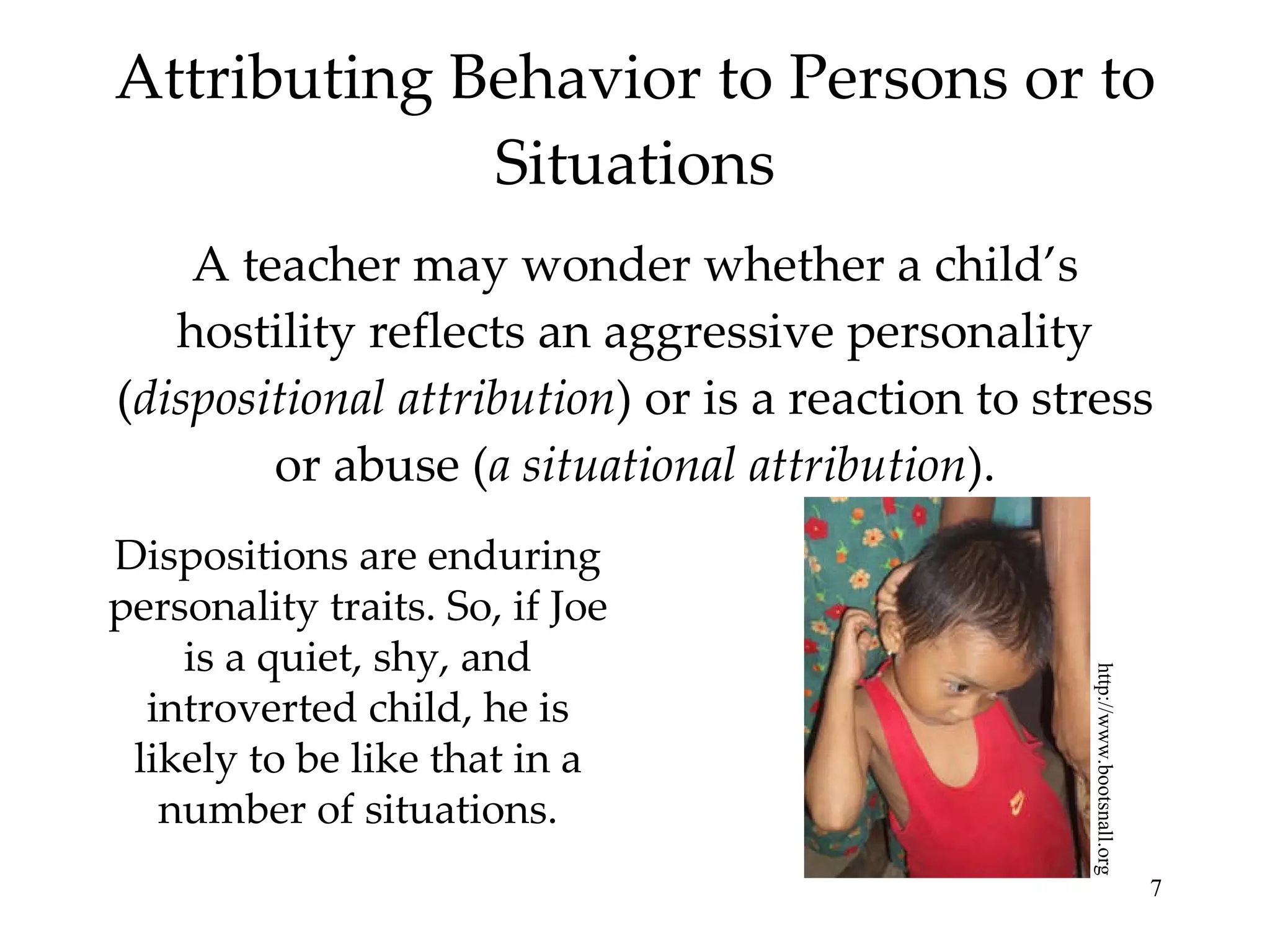 Attributing Behavior to Persons or to Situations A teacher may wonder whether a child’s hostility reflects an aggressive personality ( dispositional attribution ) or is a reaction to stress or abuse ( a situational attribution ). http://www.bootsnall.org Dispositions are enduring personality traits. So, if Joe is a quiet, shy, and introverted child, he is likely to be like that in a number of situations. 
