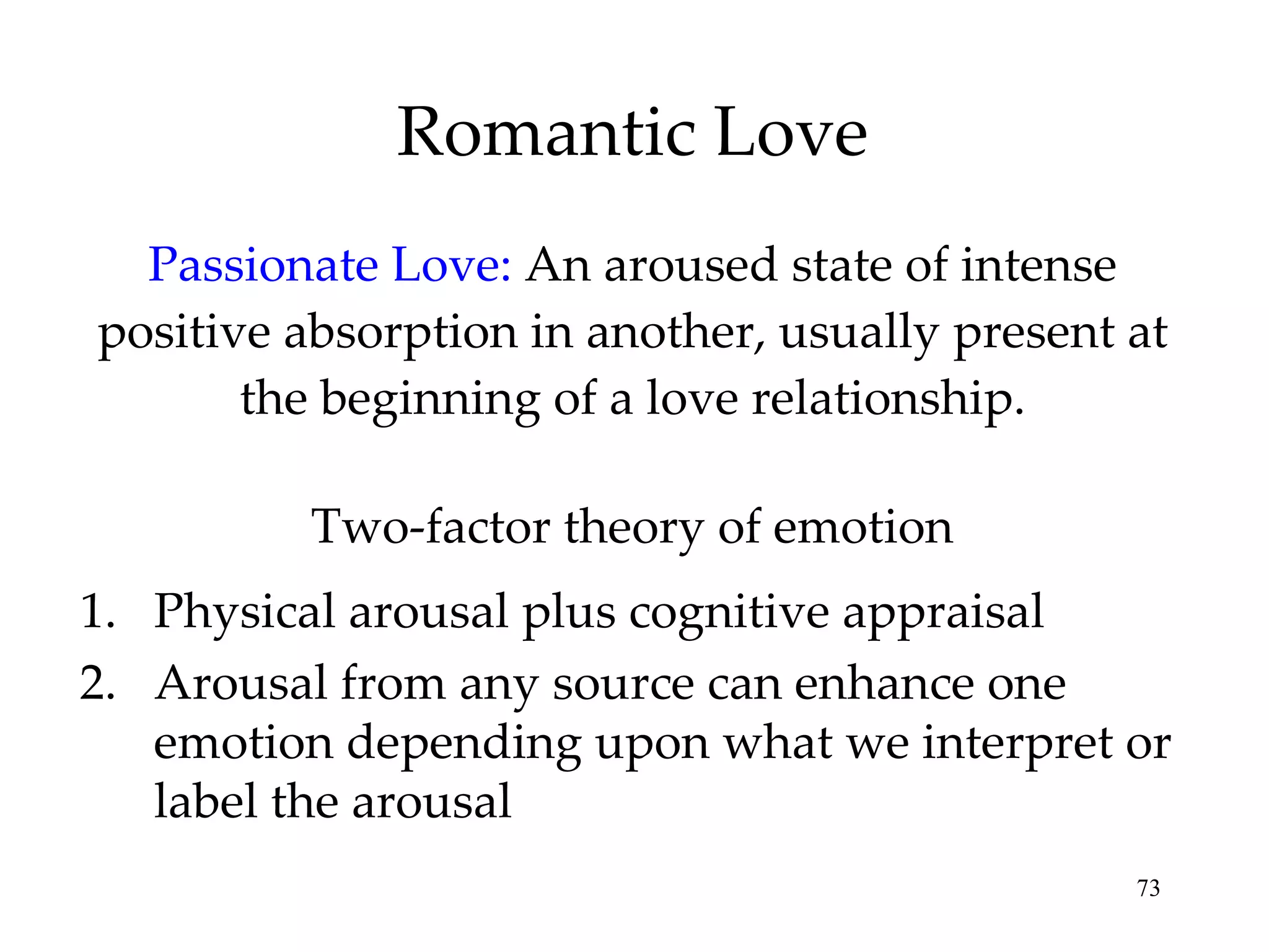 Romantic Love Passionate Love:   An aroused state of intense positive absorption in another, usually present at the beginning of a love relationship. Physical arousal plus cognitive appraisal Arousal from any source can enhance one emotion depending upon what we interpret or label the arousal Two-factor theory of emotion 