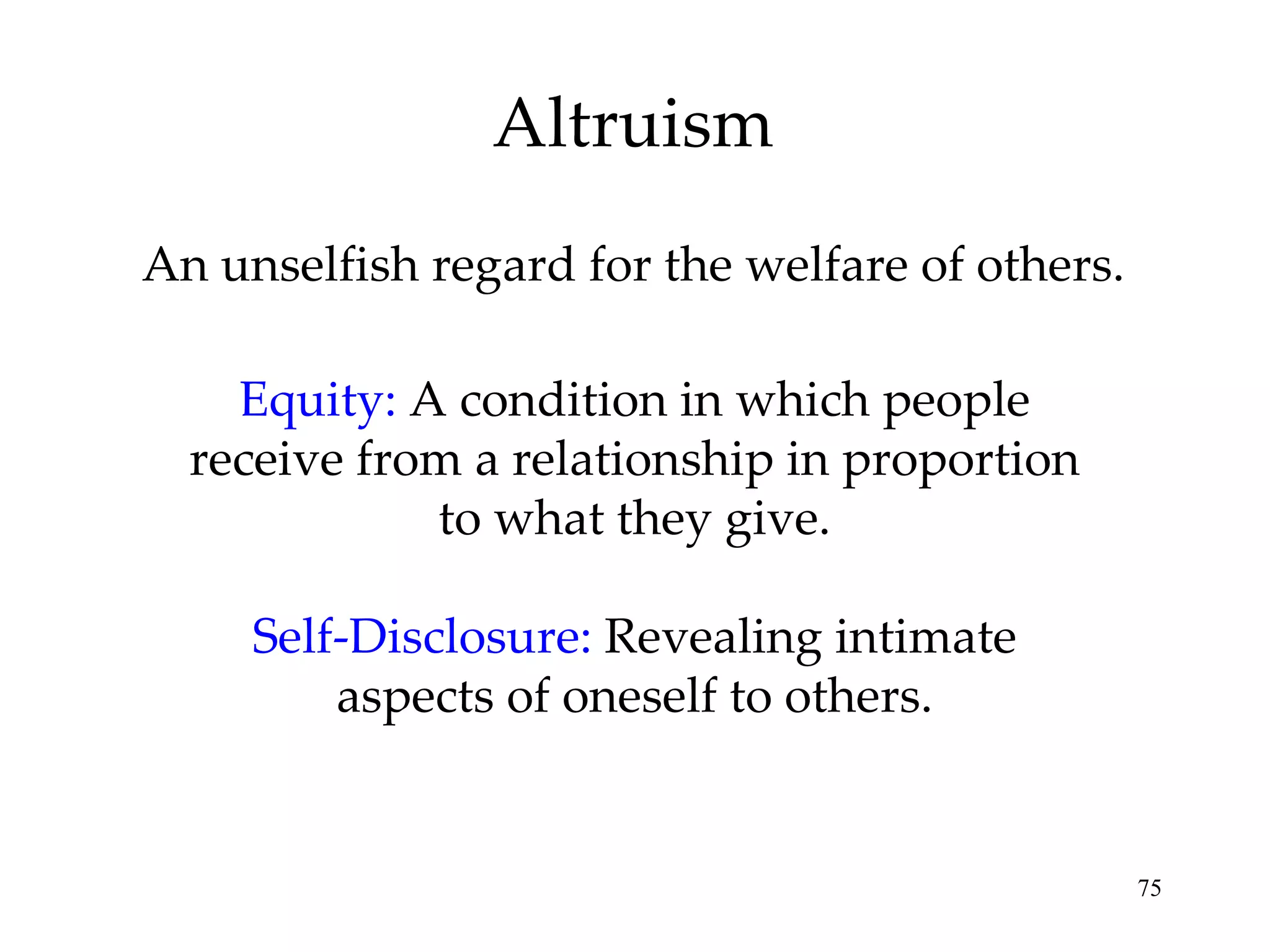 An unselfish regard for the welfare of others. Altruism Equity:   A condition in which people receive from a relationship in proportion to what they give. Self-Disclosure:   Revealing intimate aspects of oneself to others. 