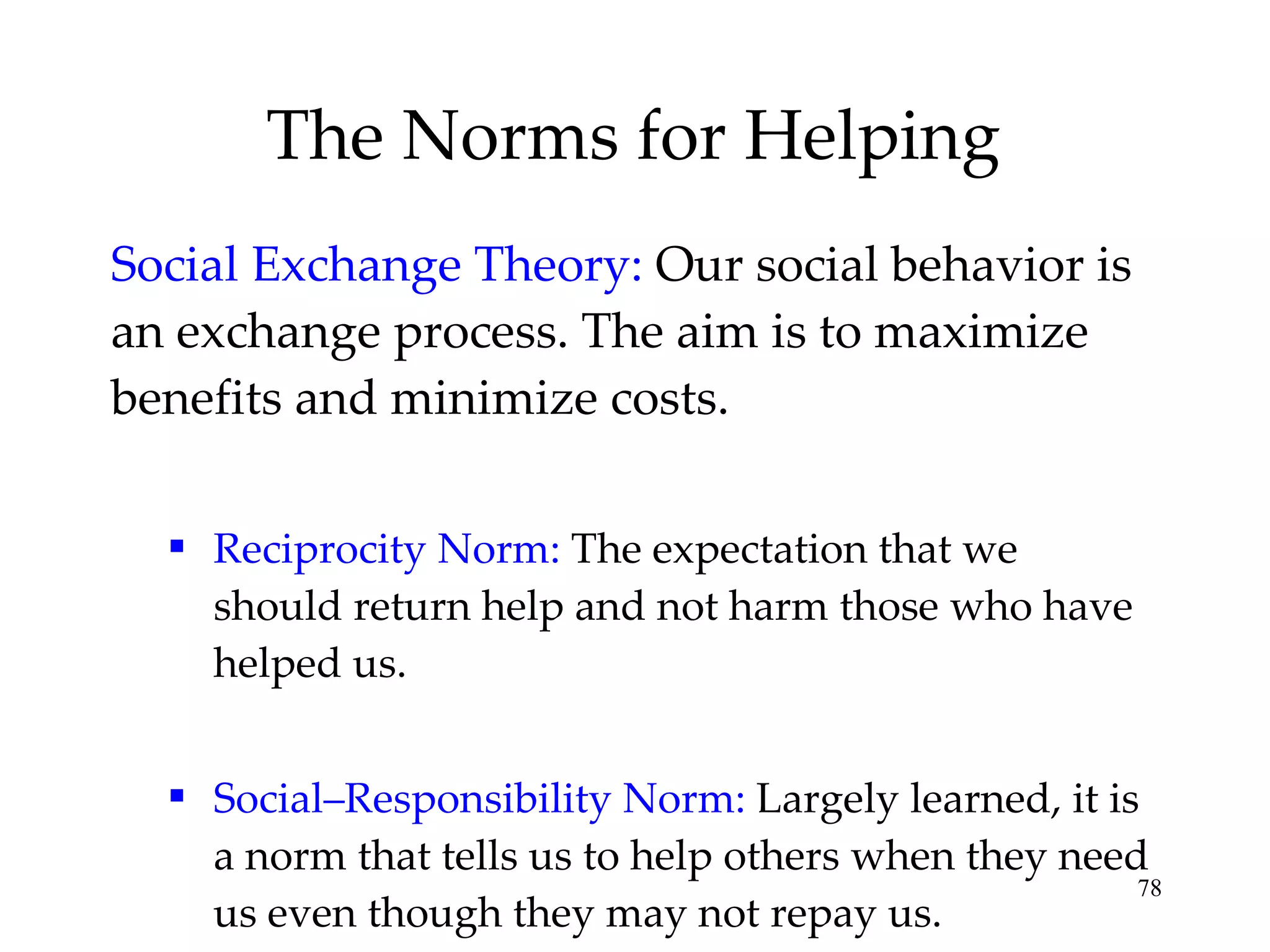 The Norms for Helping Social Exchange Theory:   Our social behavior is an exchange process. The aim is to maximize benefits and minimize costs. Reciprocity Norm:   The expectation that we should return help and not harm those who have helped us. Social–Responsibility Norm:  Largely learned, it is a norm that tells us to help others when they need us even though they may not repay us. 