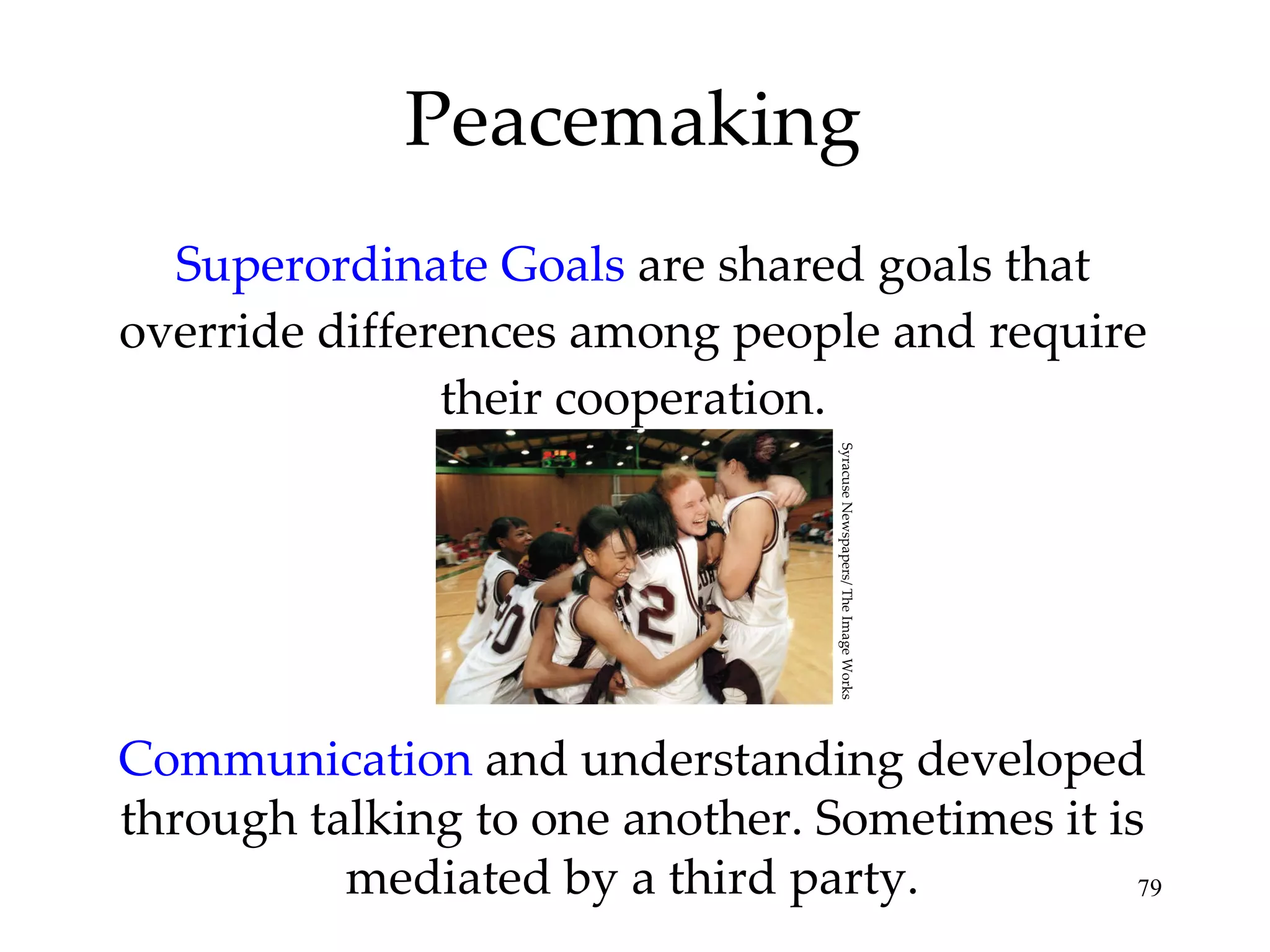 Superordinate Goals  are shared goals that override differences among people and require their cooperation. Peacemaking Communication  and understanding developed through talking to one another. Sometimes it is mediated by a third party. Syracuse Newspapers/ The Image Works 