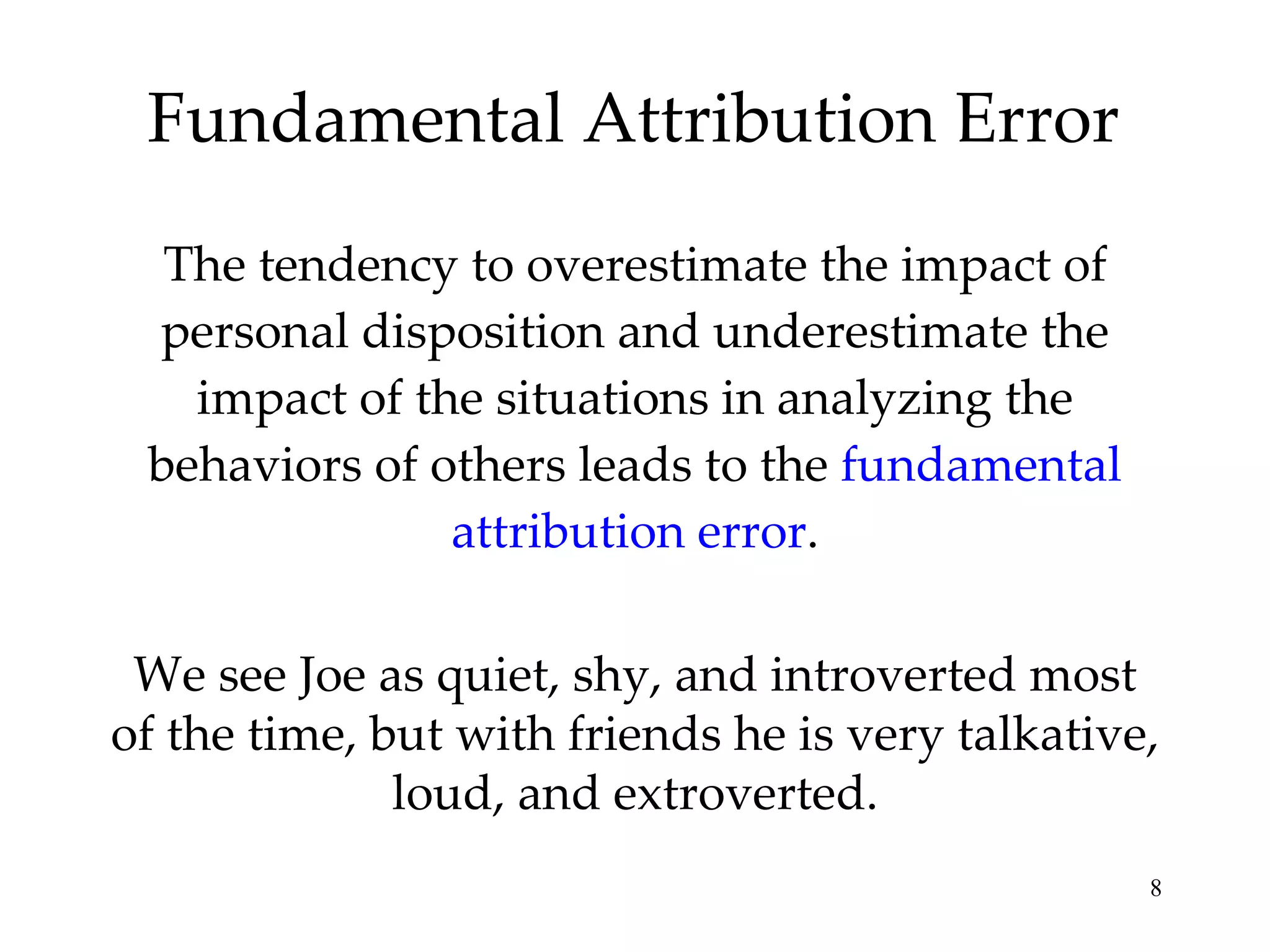Fundamental Attribution Error The tendency to overestimate the impact of personal disposition and underestimate the impact of the situations in analyzing the behaviors of others leads to the  fundamental attribution error . We see Joe as quiet, shy, and introverted most of the time, but with friends he is very talkative, loud, and extroverted. 