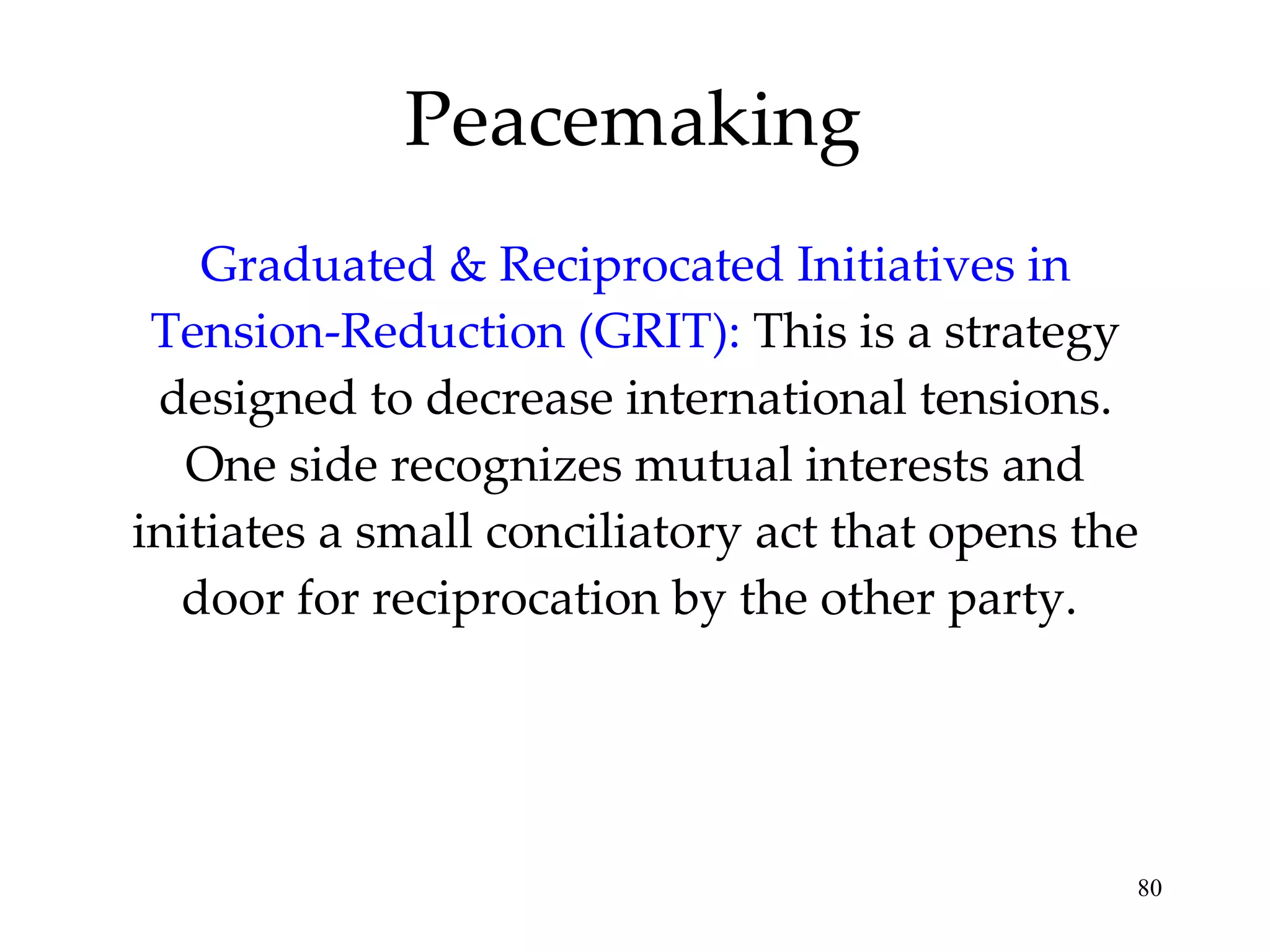 Graduated & Reciprocated Initiatives in Tension-Reduction (GRIT):  This is a strategy designed to decrease international tensions. One side recognizes mutual interests and initiates a small conciliatory act that opens the door for reciprocation by the other party.  Peacemaking 
