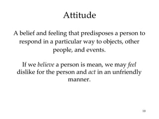 Attitude A belief and feeling that predisposes a person to respond in a particular way to objects, other people, and events. If we  believe  a person is mean, we may  feel  dislike for the person and  act  in an unfriendly manner. 