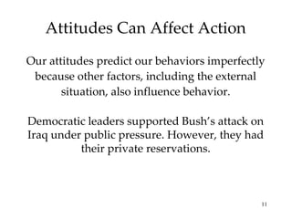 Attitudes Can Affect Action Our attitudes predict our behaviors imperfectly because other factors, including the external situation, also influence behavior. Democratic leaders supported Bush’s attack on Iraq under public pressure. However, they had their private reservations. 