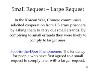 Small Request – Large Request In the Korean War, Chinese communists solicited cooperation from US army prisoners by asking them to carry out small errands. By complying to small errands they were likely to comply to larger ones. Foot-in-the-Door Phenomenon:   The tendency for people who have first agreed to a small request to comply later with a larger request. 