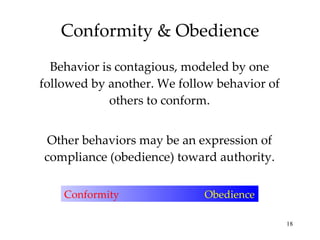 Conformity & Obedience Behavior is contagious, modeled by one followed by another. We follow behavior of others to conform. Other behaviors may be an expression of compliance (obedience) toward authority. Conformity  Obedience 