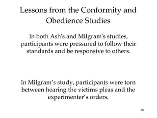 Lessons from the Conformity and Obedience Studies In both Ash's and Milgram's studies, participants were pressured to follow their standards and be responsive to others. In Milgram’s study, participants were torn between hearing the victims pleas and the experimenter’s orders. 
