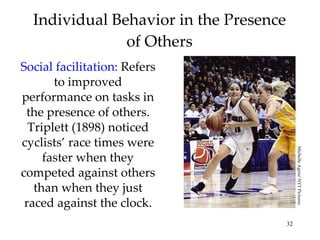 Individual Behavior in the Presence of Others Social facilitation:  Refers to improved performance on tasks in the presence of others. Triplett (1898) noticed cyclists’ race times were faster when they competed against others than when they just raced against the clock. Michelle Agnis/ NYT Pictures 