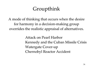 Groupthink A mode of thinking that occurs when the desire for harmony in a decision-making group overrides the realistic appraisal of alternatives. Attack on Pearl Harbor Kennedy and the Cuban Missile Crisis Watergate Cover-up Chernobyl Reactor Accident 