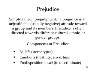 Prejudice Simply called “prejudgment,” a prejudice is an unjustifiable (usually negative) attitude toward a group and its members. Prejudice is often directed towards different cultural, ethnic, or gender groups. Beliefs (stereotypes) Emotions (hostility, envy, fear) Predisposition to  act  (to discriminate) Components of Prejudice 