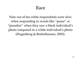 Race Nine out of ten white respondents were slow when responding to words like “peace” or “paradise” when they saw a black individual’s photo compared to a white individual’s photo (Hugenberg & Bodenhausen, 2003). 