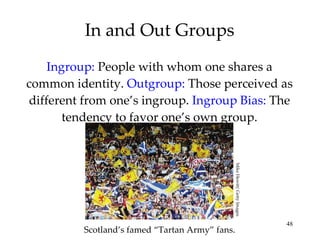 In and Out Groups Ingroup:  People with whom one shares a common identity.  Outgroup:   Those perceived as different from one’s ingroup.  Ingroup Bias:  The tendency to favor one’s own group. Scotland’s famed “Tartan Army” fans. Mike Hewitt/ Getty Images 