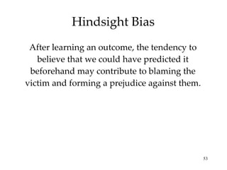Hindsight Bias After learning an outcome, the tendency to believe that we could have predicted it beforehand may contribute to blaming the victim and forming a prejudice against them. 