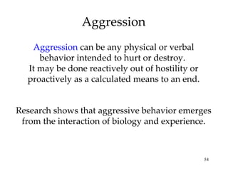 Aggression Aggression  can be any physical or verbal behavior intended to hurt or destroy.  It may be done reactively out of hostility or proactively as a calculated means to an end. Research shows that aggressive behavior emerges from the interaction of biology and experience. 