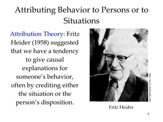 Attributing Behavior to Persons or to Situations Attribution Theory:   Fritz Heider (1958) suggested that we have a tendency to give causal explanations for someone’s behavior, often by crediting either the situation or the person’s disposition. http://www.stedwards.edu Fritz Heider 
