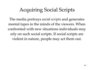 Acquiring Social Scripts The media portrays  social scripts  and generates mental tapes in the minds of the viewers. When confronted with new situations individuals may rely on such social scripts. If social scripts are violent in nature, people may act them out. 