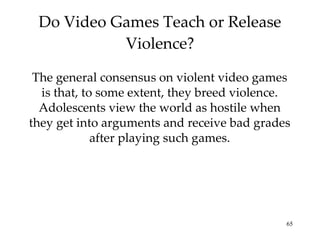 Do Video Games Teach or Release Violence? The general consensus on violent video games is that, to some extent, they breed violence. Adolescents view the world as hostile when they get into arguments and receive bad grades after playing such games. 